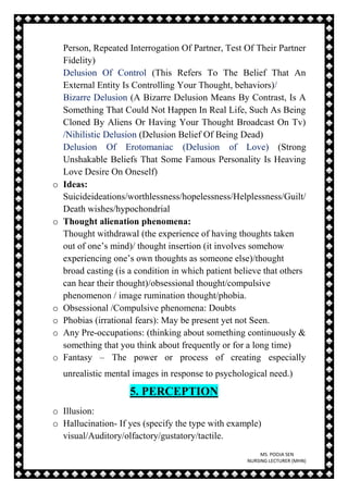 MS. POOJA SEN
NURSING LECTURER (MHN)
Person, Repeated Interrogation Of Partner, Test Of Their Partner
Fidelity)
Delusion Of Control (This Refers To The Belief That An
External Entity Is Controlling Your Thought, behaviors)/
Bizarre Delusion (A Bizarre Delusion Means By Contrast, Is A
Something That Could Not Happen In Real Life, Such As Being
Cloned By Aliens Or Having Your Thought Broadcast On Tv)
/Nihilistic Delusion (Delusion Belief Of Being Dead)
Delusion Of Erotomaniac (Delusion of Love) (Strong
Unshakable Beliefs That Some Famous Personality Is Heaving
Love Desire On Oneself)
o Ideas:
Suicideideations/worthlessness/hopelessness/Helplessness/Guilt/
Death wishes/hypochondrial
o Thought alienation phenomena:
Thought withdrawal (the experience of having thoughts taken
out of one’s mind)/ thought insertion (it involves somehow
experiencing one’s own thoughts as someone else)/thought
broad casting (is a condition in which patient believe that others
can hear their thought)/obsessional thought/compulsive
phenomenon / image rumination thought/phobia.
o Obsessional /Compulsive phenomena: Doubts
o Phobias (irrational fears): May be present yet not Seen.
o Any Pre-occupations: (thinking about something continuously &
something that you think about frequently or for a long time)
o Fantasy – The power or process of creating especially
unrealistic mental images in response to psychological need.)
5. PERCEPTION
o Illusion:
o Hallucination- If yes (specify the type with example)
visual/Auditory/olfactory/gustatory/tactile.
 