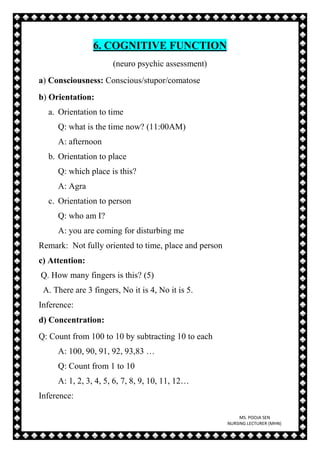 MS. POOJA SEN
NURSING LECTURER (MHN)
6. COGNITIVE FUNCTION
(neuro psychic assessment)
a) Consciousness: Conscious/stupor/comatose
b) Orientation:
a. Orientation to time
Q: what is the time now? (11:00AM)
A: afternoon
b. Orientation to place
Q: which place is this?
A: Agra
c. Orientation to person
Q: who am I?
A: you are coming for disturbing me
Remark: Not fully oriented to time, place and person
c) Attention:
Q. How many fingers is this? (5)
A. There are 3 fingers, No it is 4, No it is 5.
Inference:
d) Concentration:
Q: Count from 100 to 10 by subtracting 10 to each
A: 100, 90, 91, 92, 93,83 …
Q: Count from 1 to 10
A: 1, 2, 3, 4, 5, 6, 7, 8, 9, 10, 11, 12…
Inference:
 