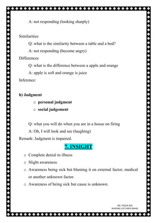MS. POOJA SEN
NURSING LECTURER (MHN)
A: not responding (looking sharply)
Similarities
Q: what is the similarity between a table and a bed?
A: not responding (become angry)
Differences
Q: what is the difference between a apple and orange
A: apple is soft and orange is juice
Inference:
h) Judgment
o personal judgment
o social judgement
Q: what you will do when you are in a house on firing
A: Oh, I will look and see (laughing)
Remark: Judgment is impaired.
7. INSIGHT
o Complete denial to illness
o Slight awareness
o Awareness being sick but blaming it on external factor, medical
or another unknown factor.
o Awareness of being sick but cause is unknown.
 