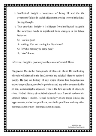 MS. POOJA SEN
NURSING LECTURER (MHN)
o Intellectual insight – awareness of being ill and the the
symptoms/failure in social adjustment are due to own irritational
feeling/thought.
o True emotional insight- it is different from intellectual insight in
the awareness leads to significant basic changes in the future
behavior.
Q: How are you?
A: nothing. You are coming for disturb me?
Q: for what reason you came here?
A: I don’t know.
Inference: Insight is poor may not be aware of mental illness
Diagnosis: This is the first episode of illness to client. He had history
of social withdrawal in the last 2 month and suicidal ideation before 1
month. He had no history of any major illness like hypertension,
endocrine problems, metabolic problems and any other communicable
or non- communicable diseases. This is the first episode of illness to
client. He had history of social withdrawal since 2 month and suicidal
ideation before 1 month. He had no history of any major illness like
hypertension, endocrine problems, metabolic problems and any other
communicable or non- communicable diseases.
 
