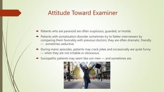 Attitude Toward Examiner
 Patients who are paranoid are often suspicious, guarded, or hostile.
 Patients with somatization disorder sometimes try to flatter interviewers by
comparing them favorably with previous doctors; they are often dramatic, friendly
— sometimes seductive.
 During manic episodes, patients may crack jokes and occasionally are quite funny
— when they are not irritable or obnoxious.
 Sociopathic patients may seem like con men — and sometimes are.
 