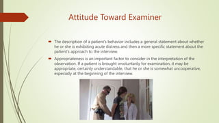 Attitude Toward Examiner
 The description of a patient's behavior includes a general statement about whether
he or she is exhibiting acute distress and then a more specific statement about the
patient's approach to the interview.
 Appropriateness is an important factor to consider in the interpretation of the
observation. If a patient is brought involuntarily for examination, it may be
appropriate, certainly understandable, that he or she is somewhat uncooperative,
especially at the beginning of the interview.
 
