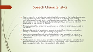 Speech Characteristics
 Fluency can refer to whether the patient has full command of the English language as
well as potentially more subtle fluency issues such as stuttering, word finding
difficulties, or para phasic errors. (A Spanish-speaking patient with an interpreter would
be considered not fluent in English, but an attempt should be made to establish
whether he or she is fluent in Spanish.)
 The evaluation of the amount of speech refers to whether it is normal, increased, or
decreased.
 Decreased amounts of speech may suggest several different things ranging from
anxiety or disinterest to thought blocking or psychosis.
 Increased amounts of speech often (but not always) are suggestive of mania or
hypomania. A related element is the speed or rate of speech. Is it slowed or rapid
(pressured)?
 Finally, speech can be evaluated for its tone and volume. Descriptive terms for these
elements include irritable, anxious, dysphoric, loud, quiet, timid, angry, or childlike.
Depressive patient talks slow, manic patients talks rapidly.
 