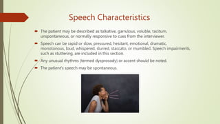 Speech Characteristics
 The patient may be described as talkative, garrulous, voluble, taciturn,
unspontaneous, or normally responsive to cues from the interviewer.
 Speech can be rapid or slow, pressured, hesitant, emotional, dramatic,
monotonous, loud, whispered, slurred, staccato, or mumbled. Speech impairments,
such as stuttering, are included in this section.
 Any unusual rhythms (termed dysprosody) or accent should be noted.
 The patient's speech may be spontaneous.
 