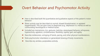 Overt Behavior and Psychomotor Activity
 Here is described both the quantitative and qualitative aspects of the patient's motor
behavior.
 Motor activity may be described as normal, slowed (bradykinesia), or agitated
(hyperkinesia). This can give clues to diagnoses (e.g., depression vs. mania) as well as
confounding neurological or medical issues.
 Included are mannerisms, tics, gestures, twitches, stereotyped behavior, echopraxia,
hyperactivity, agitation, combativeness, flexibility, rigidity, gait, and agility.
 Describe restlessness, wringing of hands, pacing, and other physical manifestations.
 Note psychomotor retardation or generalized slowing of body movements.
 Describe any aimless, purposeless activity.
 