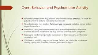 Overt Behavior and Psychomotor Activity
 Neuroleptic medications may produce a restlessness called ‘‘akathisia,’’ in which the
patient cannot sit still and feels compelled to walk.
 Neuroleptics also may produce Parkinson-type symptoms, including tremor and an
expressionless face.
 Neuroleptics are given so commonly that it is often impossible to determine
whether abnormal movements are drug induced or are catatonic symptoms.
 Pacing and handwringing may be expressions of depression and psychomotor
retardation too.
 Joviality and volubility may portray mania. Patients are overactive, restless and
moving rapidly with stimulant (cocaine) abuse and in mania.
 