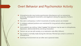 Overt Behavior and Psychomotor Activity
 Schizophrenia also may involve psychomotor disturbances such as mannerisms,
posturing, stereotypical movements, and negativism (doing the opposite of what is
requested).
 Also seen is echopraxia, in which movements of another person are imitated
 In catalepsy awkward positions are maintained for long periods without apparent
discomfort.
 Some patients say nothing. Called ‘‘mutism’’ this behavior may be seen in schizophrenia,
depression, delirium/dementia, and drug intoxication.
 Tremors we can see with anxiety or as medication side effect (lithium).
 Eye contact is normally made during the interview. Minimal eye contact is common in
schizophrenia.
 Scanning of environment we can often see in paranoid states.
 