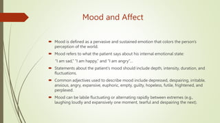 Mood and Affect
 Mood is defined as a pervasive and sustained emotion that colors the person's
perception of the world.
 Mood refers to what the patient says about his internal emotional state:
‘‘I am sad,’’ ‘‘I am happy,’’ and ‘‘I am angry’’…
 Statements about the patient's mood should include depth, intensity, duration, and
fluctuations.
 Common adjectives used to describe mood include depressed, despairing, irritable,
anxious, angry, expansive, euphoric, empty, guilty, hopeless, futile, frightened, and
perplexed.
 Mood can be labile fluctuating or alternating rapidly between extremes (e.g.,
laughing loudly and expansively one moment, tearful and despairing the next).
 