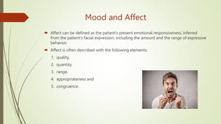 Mood and Affect
 Affect can be defined as the patient's present emotional responsiveness, inferred
from the patient's facial expression, including the amount and the range of expressive
behavior.
 Affect is often described with the following elements:
1. quality,
2. quantity,
3. range,
4. appropriateness and
5. congruence.
 