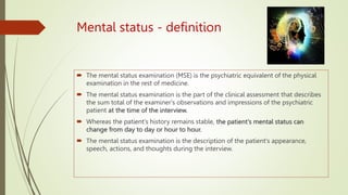 Mental status - definition
 The mental status examination (MSE) is the psychiatric equivalent of the physical
examination in the rest of medicine.
 The mental status examination is the part of the clinical assessment that describes
the sum total of the examiner's observations and impressions of the psychiatric
patient at the time of the interview.
 Whereas the patient's history remains stable, the patient's mental status can
change from day to day or hour to hour.
 The mental status examination is the description of the patient's appearance,
speech, actions, and thoughts during the interview.
 