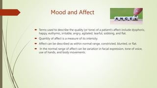Mood and Affect
 Terms used to describe the quality (or tone) of a patient's affect include dysphoric,
happy, euthymic, irritable, angry, agitated, tearful, sobbing, and flat.
 Quantity of affect is a measure of its intensity.
 Affect can be described as within normal range, constricted, blunted, or flat.
 In the normal range of affect can be variation in facial expression, tone of voice,
use of hands, and body movements.
 