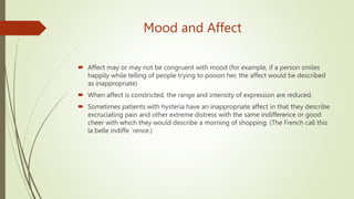 Mood and Affect
 Affect may or may not be congruent with mood (for example, if a person smiles
happily while telling of people trying to poison her, the affect would be described
as inappropriate)
 When affect is constricted, the range and intensity of expression are reduced.
 Sometimes patients with hysteria have an inappropriate affect in that they describe
excruciating pain and other extreme distress with the same indifference or good
cheer with which they would describe a morning of shopping. (The French call this
la belle indiffe ´rence.)
 