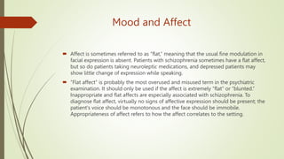 Mood and Affect
 Affect is sometimes referred to as ‘‘flat,’’ meaning that the usual fine modulation in
facial expression is absent. Patients with schizophrenia sometimes have a flat affect,
but so do patients taking neuroleptic medications, and depressed patients may
show little change of expression while speaking.
 ‘‘Flat affect’’ is probably the most overused and misused term in the psychiatric
examination. It should only be used if the affect is extremely ‘‘flat’’ or ‘‘blunted.’’
Inappropriate and flat affects are especially associated with schizophrenia. To
diagnose flat affect, virtually no signs of affective expression should be present; the
patient's voice should be monotonous and the face should be immobile.
Appropriateness of affect refers to how the affect correlates to the setting.
 