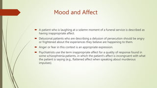 Mood and Affect
 A patient who is laughing at a solemn moment of a funeral service is described as
having inappropriate affect.
 Delusional patients who are describing a delusion of persecution should be angry
or frightened about the experiences they believe are happening to them.
 Anger or fear in this context is an appropriate expression.
 Psychiatrists use the term inappropriate affect for a quality of response found in
some schizophrenia patients, in which the patient's affect is incongruent with what
the patient is saying (e.g., flattened affect when speaking about murderous
impulses).
 
