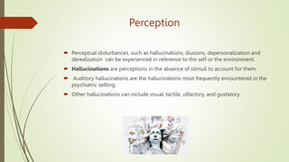 Perception
 Perceptual disturbances, such as hallucinations, illusions, depersonalization and
derealization can be experienced in reference to the self or the environment.
 Hallucinations are perceptions in the absence of stimuli to account for them.
 Auditory hallucinations are the hallucinations most frequently encountered in the
psychiatric setting.
 Other hallucinations can include visual, tactile, olfactory, and gustatory
 