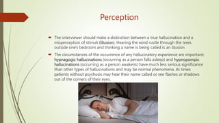 Perception
 The interviewer should make a distinction between a true hallucination and a
misperception of stimuli (illusion). Hearing the wind rustle through the trees
outside one's bedroom and thinking a name is being called is an illusion
 The circumstances of the occurrence of any hallucinatory experience are important;
hypnagogic hallucinations (occurring as a person falls asleep) and hypnopompic
hallucinations (occurring as a person awakens) have much less serious significance
than other types of hallucinations and may be normal phenomena. At times
patients without psychosis may hear their name called or see flashes or shadows
out of the corners of their eyes.
 