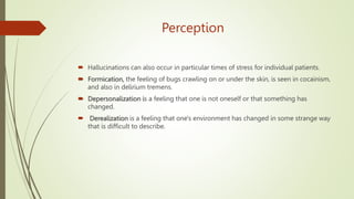 Perception
 Hallucinations can also occur in particular times of stress for individual patients.
 Formication, the feeling of bugs crawling on or under the skin, is seen in cocainism,
and also in delirium tremens.
 Depersonalization is a feeling that one is not oneself or that something has
changed.
 Derealization is a feeling that one's environment has changed in some strange way
that is difficult to describe.
 