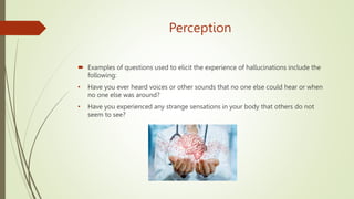 Perception
 Examples of questions used to elicit the experience of hallucinations include the
following:
• Have you ever heard voices or other sounds that no one else could hear or when
no one else was around?
• Have you experienced any strange sensations in your body that others do not
seem to see?
 