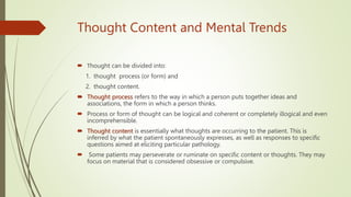 Thought Content and Mental Trends
 Тhought can be divided into:
1. thought process (or form) and
2. thought content.
 Thought process refers to the way in which a person puts together ideas and
associations, the form in which a person thinks.
 Process or form of thought can be logical and coherent or completely illogical and even
incomprehensible.
 Thought content is essentially what thoughts are occurring to the patient. This is
inferred by what the patient spontaneously expresses, as well as responses to specific
questions aimed at eliciting particular pathology.
 Some patients may perseverate or ruminate on specific content or thoughts. They may
focus on material that is considered obsessive or compulsive.
 