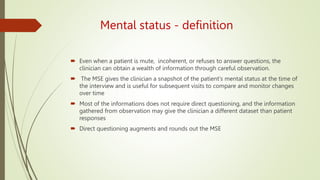 Mental status - definition
 Even when a patient is mute, incoherent, or refuses to answer questions, the
clinician can obtain a wealth of information through careful observation.
 The MSE gives the clinician a snapshot of the patient's mental status at the time of
the interview and is useful for subsequent visits to compare and monitor changes
over time
 Most of the informations does not require direct questioning, and the information
gathered from observation may give the clinician a different dataset than patient
responses
 Direct questioning augments and rounds out the MSE
 