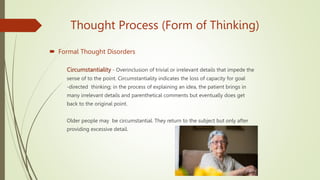 Thought Process (Form of Thinking)
 Formal Thought Disorders
Circumstantiality - Overinclusion of trivial or irrelevant details that impede the
sense of to the point. Circumstantiality indicates the loss of capacity for goal
-directed thinking; in the process of explaining an idea, the patient brings in
many irrelevant details and parenthetical comments but eventually does get
back to the original point.
Older people may be circumstantial. They return to the subject but only after
providing excessive detail.
 