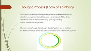 Thought Process (Form of Thinking)
Patients with somatization disorder or borderline personality disorder can be
almost maddenly circumstantiall (providing excessive detail of little clinical
importance) while at the same time being quite vague (lacking
specific information being sought);
When severe, this ‘‘nonpsychotic thought disorder’’ pattern can be mistaken
for the tangentiality of formal thought disorder observed in patients with psychosis.
 