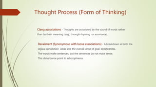 Thought Process (Form of Thinking)
Clang associations - Thoughts are associated by the sound of words rather
than by their meaning (e.g., through rhyming or assonance).
Derailment (Synonymous with loose associations) - A breakdown in both the
logical connection ideas and the overall sense of goal-directedness.
The words make sentences, but the sentences do not make sense.
This disturbance point to schizophrenia.
 