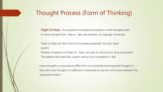 Thought Process (Form of Thinking)
Flight of ideas - A succession of multiple associations so that thoughts seem
to move abruptly from idea to idea, but all ideas are logically connected.
Flight of ideas are often (but not invariably) expressed through rapid,
speech.
Pressure of speech and flight of ideas are seen in mania and in drug intoxication.
The patient with pressured speech seems to be compelled to talk.
Loose thoughts or associations differ from circumstantial and tangential thoughts in
that with loose thoughts it is difficult or impossible to see the connections between the
sequential content.
 