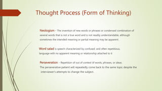Thought Process (Form of Thinking)
Neologism - The invention of new words or phrases or condensed combination of
several words that is not a true word and is not readily understandable, although
sometimes the intended meaning or partial meaning may be apparent.
Word salad is speech characterized by confused, and often repetitious,
language with no apparent meaning or relationship attached to it
Perseveration - Repetition of out of context of words, phrases, or ideas.
The perseverative patient will repeatedly come back to the same topic despite the
interviewer's attempts to change the subject.
 
