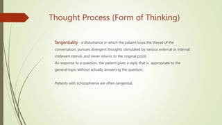 Thought Process (Form of Thinking)
Tangentiality - a disturbance in which the patient loses the thread of the
conversation, pursues divergent thoughts stimulated by various external or internal
irrelevant stimuli, and never returns to the original point.
As response to a question, the patient gives a reply that is appropriate to the
general topic without actually answering the question.
Patients with schizophrenia are often tangential.
 