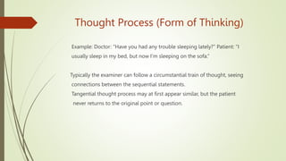 Thought Process (Form of Thinking)
Example: Doctor: “Have you had any trouble sleeping lately?” Patient: “I
usually sleep in my bed, but now I'm sleeping on the sofa.”
Typically the examiner can follow a circumstantial train of thought, seeing
connections between the sequential statements.
Tangential thought process may at first appear similar, but the patient
never returns to the original point or question.
 