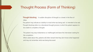 Thought Process (Form of Thinking)
Thought blocking - A sudden disruption of thought or a break in the flow of
ideas.
Тhe patient may indicate an inability to recall what was being said or intended to be said.
Thought blocking refers to a disordered thought process in which the patient appears to
be unable to complete a thought.
The patient may stop midsentence or midthought and leave the interviewer waiting for
the completion.
When asked about this, patients will often remark that they don't know what happened
and may not remember what was being discussed.
 