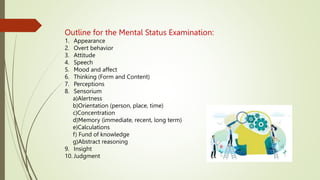 Outline for the Mental Status Examination:
1. Appearance
2. Overt behavior
3. Attitude
4. Speech
5. Mood and affect
6. Thinking (Form and Content)
7. Perceptions
8. Sensorium
a)Alertness
b)Orientation (person, place, time)
c)Concentration
d)Memory (immediate, recent, long term)
e)Calculations
f) Fund of knowledge
g)Abstract reasoning
9. Insight
10. Judgment
 