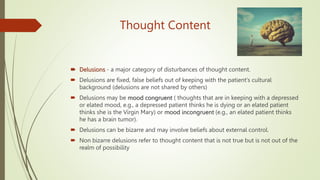 Thought Content
 Delusions - a major category of disturbances of thought content.
 Delusions are fixed, false beliefs out of keeping with the patient's cultural
background (delusions are not shared by others)
 Delusions may be mood congruent ( thoughts that are in keeping with a depressed
or elated mood, e.g., a depressed patient thinks he is dying or an elated patient
thinks she is the Virgin Mary) or mood incongruent (e.g., an elated patient thinks
he has a brain tumor).
 Delusions can be bizarre and may involve beliefs about external control.
 Non bizarre delusions refer to thought content that is not true but is not out of the
realm of possibility
 