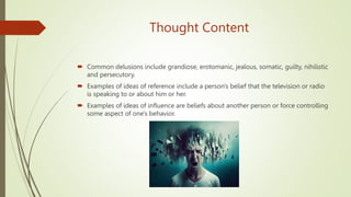 Thought Content
 Common delusions include grandiose, erotomanic, jealous, somatic, guilty, nihilistic
and persecutory.
 Examples of ideas of reference include a person's belief that the television or radio
is speaking to or about him or her.
 Examples of ideas of influence are beliefs about another person or force controlling
some aspect of one's behavior.
 