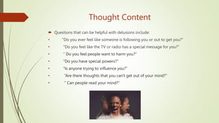 Thought Content
 Questions that can be helpful with delusions include:
• "Do you ever feel like someone is following you or out to get you?"
• "Do you feel like the TV or radio has a special message for you?“
• “ Do you feel people want to harm you?”
• “Do you have special powers?”
• “Is anyone trying to influence you?”
• “Are there thoughts that you can't get out of your mind?”
• “ Can people read your mind?”
 