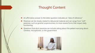 Thought Content
 An affirmative answer to the latter question indicates an "idea of reference."
 Paranoia can be closely related to delusional material and can range from "soft"
paranoia, such as general suspiciousness, to more severe forms that impact daily
functioning.
 Questions that elicit paranoia can include asking about the patient worrying about
cameras, microphones, or the government.
 
