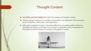 Thought Content
 Suicidality and homicidality fall under the category of thought content.
 Simply asking if someone is suicidal or homicidal is not adequate. One must get a
sense of ideation, intent, plan, and preparation.
 Although completed suicide is extremely difficult to accurately predict, there are
identified risk factors, and these can be used in conjunction with an evaluation of
the patient's intent and plan for acting on thoughts of suicide
 