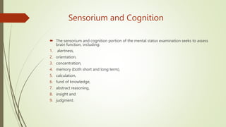 Sensorium and Cognition
 The sensorium and cognition portion of the mental status examination seeks to assess
brain function, including:
1. alertness,
2. orientation,
3. concentration,
4. memory (both short and long term),
5. calculation,
6. fund of knowledge,
7. abstract reasoning,
8. insight and
9. judgment.
 