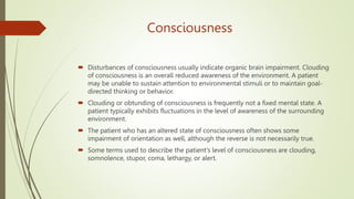 Consciousness
 Disturbances of consciousness usually indicate organic brain impairment. Clouding
of consciousness is an overall reduced awareness of the environment. A patient
may be unable to sustain attention to environmental stimuli or to maintain goal-
directed thinking or behavior.
 Clouding or obtunding of consciousness is frequently not a fixed mental state. A
patient typically exhibits fluctuations in the level of awareness of the surrounding
environment.
 The patient who has an altered state of consciousness often shows some
impairment of orientation as well, although the reverse is not necessarily true.
 Some terms used to describe the patient's level of consciousness are clouding,
somnolence, stupor, coma, lethargy, or alert.
 
