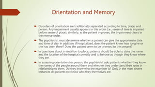 Orientation and Memory
 Disorders of orientation are traditionally separated according to time, place, and
person. Any impairment usually appears in this order (i.e., sense of time is impaired
before sense of place); similarly, as the patient improves, the impairment clears in
the reverse order.
 The psychiatrist must determine whether a patient can give the approximate date
and time of day. In addition, if hospitalized, does the patient know how long he or
she has been there? Does the patient seem to be oriented to the present?
 In questions about orientation to place, patients should be able to state the name
and the location of the hospital correctly and to behave as though they know where
they are.
 In assessing orientation for person, the psychiatrist asks patients whether they know
the names of the people around them and whether they understand their roles in
relationship to them. Do they know who the examiner is? Only in the most severe
instances do patients not know who they themselves are.
 