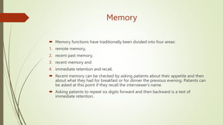Memory
 Memory functions have traditionally been divided into four areas:
1. remote memory,
2. recent past memory,
3. recent memory and
4. immediate retention and recall.
 Recent memory can be checked by asking patients about their appetite and then
about what they had for breakfast or for dinner the previous evening. Patients can
be asked at this point if they recall the interviewer's name.
 Asking patients to repeat six digits forward and then backward is a test of
immediate retention.
 