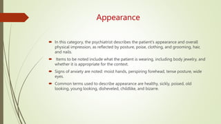 Appearance
 In this category, the psychiatrist describes the patient's appearance and overall
physical impression, as reflected by posture, poise, clothing, and grooming, hair,
and nails.
 Items to be noted include what the patient is wearing, including body jewelry, and
whether it is appropriate for the context.
 Signs of anxiety are noted: moist hands, perspiring forehead, tense posture, wide
eyes.
 Common terms used to describe appearance are healthy, sickly, poised, old
looking, young looking, disheveled, childlike, and bizarre.
 