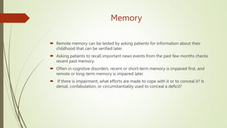 Memory
 Remote memory can be tested by asking patients for information about their
childhood that can be verified later.
 Asking patients to recall important news events from the past few months checks
recent past memory.
 Often in cognitive disorders, recent or short-term memory is impaired first, and
remote or long-term memory is impaired later.
 If there is impairment, what efforts are made to cope with it or to conceal it? Is
denial, confabulation, or circumstantiality used to conceal a deficit?
 
