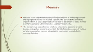 Memory
 Reactions to the loss of memory can give important clues to underlying disorders
and coping mechanisms. For instance, a patient who appears to have memory
impairment but, in fact, is depressed is more likely to be concerned about memory
loss than is someone with memory loss secondary to dementia.
 The clinician must also determine whether a catastrophic reaction is present
(anxious crying when unable to remember). Confabulation (unconsciously making
up false answers when memory is impaired) is most closely associated with
cognitive disorders
 