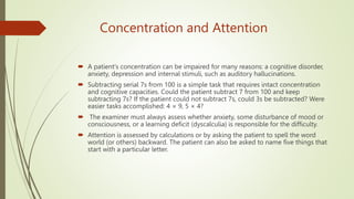 Concentration and Attention
 A patient's concentration can be impaired for many reasons: a cognitive disorder,
anxiety, depression and internal stimuli, such as auditory hallucinations.
 Subtracting serial 7s from 100 is a simple task that requires intact concentration
and cognitive capacities. Could the patient subtract 7 from 100 and keep
subtracting 7s? If the patient could not subtract 7s, could 3s be subtracted? Were
easier tasks accomplished: 4 × 9, 5 × 4?
 The examiner must always assess whether anxiety, some disturbance of mood or
consciousness, or a learning deficit (dyscalculia) is responsible for the difficulty.
 Attention is assessed by calculations or by asking the patient to spell the word
world (or others) backward. The patient can also be asked to name five things that
start with a particular letter.
 