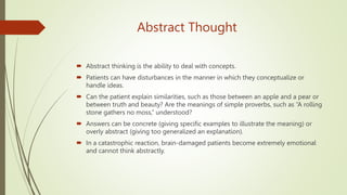Abstract Thought
 Abstract thinking is the ability to deal with concepts.
 Patients can have disturbances in the manner in which they conceptualize or
handle ideas.
 Can the patient explain similarities, such as those between an apple and a pear or
between truth and beauty? Are the meanings of simple proverbs, such as “A rolling
stone gathers no moss,” understood?
 Answers can be concrete (giving specific examples to illustrate the meaning) or
overly abstract (giving too generalized an explanation).
 In a catastrophic reaction, brain-damaged patients become extremely emotional
and cannot think abstractly.
 
