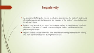 Impulsivity
 An assessment of impulse control is critical in ascertaining the patient's awareness
of socially appropriate behavior and is a measure of the patient's potential danger
to self and others.
 Patients may be unable to control impulses secondary to cognitive and psychotic
disorders or because of chronic characterological defects, as observed in the
personality disorders.
 Impulse control can be estimated from information in the patient's recent history
and from behavior observed during the interview.
 
