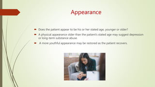 Appearance
 Does the patient appear to be his or her stated age, younger or older?
 A physical appearance older than the patient’s stated age may suggest depression
or long-term substance abuse.
 A more youthful appearance may be restored as the patient recovers.
 