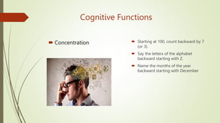 Cognitive Functions
 Concentration  Starting at 100, count backward by 7
(or 3).
 Say the letters of the alphabet
backward starting with Z.
 Name the months of the year
backward starting with December
 